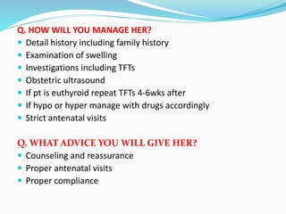 Q. HOW WILL YOU MANAGE HER?
 Detail history including family history
 Examination of swelling
 Investigations including TFTs
 Obstetric ultrasound
 If pt is euthyroid repeat TFTs 4-6wks after
 If hypo or hyper manage with drugs accordingly
 Strict antenatal visits
Q. WHAT ADVICE YOU WILL GIVE HER?
 Counseling and reassurance
 Proper antenatal visits
 Proper compliance
 