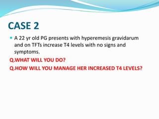 CASE 2
 A 22 yr old PG presents with hyperemesis gravidarum
and on TFTs increase T4 levels with no signs and
symptoms.
Q.WHAT WILL YOU DO?
Q.HOW WILL YOU MANAGE HER INCREASED T4 LEVELS?
 