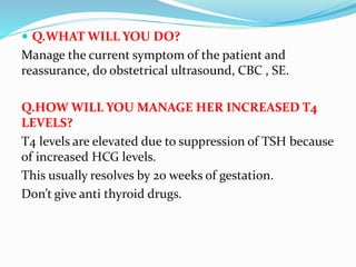  Q.WHAT WILL YOU DO?
Manage the current symptom of the patient and
reassurance, do obstetrical ultrasound, CBC , SE.
Q.HOW WILL YOU MANAGE HER INCREASED T4
LEVELS?
T4 levels are elevated due to suppression of TSH because
of increased HCG levels.
This usually resolves by 20 weeks of gestation.
Don’t give anti thyroid drugs.
 
