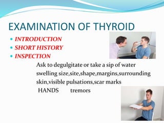 EXAMINATION OF THYROID
 INTRODUCTION
 SHORT HISTORY
 INSPECTION
Ask to degulgitate or take a sip of water
swelling size,site,shape,margins,surrounding
skin,visible pulsations,scar marks
HANDS tremors
 