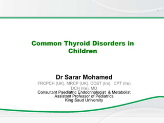 .
Common Thyroid Disorders in
Children
Dr Sarar Mohamed
FRCPCH (UK), MRCP (UK), CCST (Ire), CPT (Ire),
DCH (Ire), MD
Consultant Paediatric Endocrinologist & Metabolist
Assistant Professor of Pediatrics
King Saud University
 