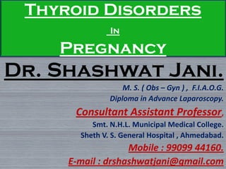 Thyroid Disorders
In
Pregnancy
Dr. Shashwat Jani.
M. S. ( Obs – Gyn ) , F.I.A.O.G.
Diploma in Advance Laparoscopy.
Consultant Assistant Professor,
Smt. N.H.L. Municipal Medical College.
Sheth V. S. General Hospital , Ahmedabad.
Mobile : 99099 44160.
E-mail : drshashwatjani@gmail.com
 