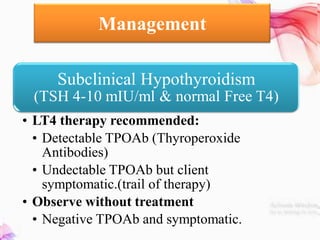 Management
Subclinical Hypothyroidism
(TSH 4-10 mIU/ml & normal Free T4)
• LT4 therapy recommended:
• Detectable TPOAb (Thyroperoxide
Antibodies)
• Undectable TPOAb but client
symptomatic.(trail of therapy)
• Observe without treatment
• Negative TPOAb and symptomatic.
 