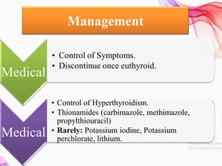 Management
Medical
• Control of Symptoms.
• Discontinue once euthyroid.
Medical
• Control of Hyperthyroidism.
• Thionamides (carbimazole, methimazole,
propylthiouracil)
• Rarely: Potassium iodine, Potassium
perchlorate, lithium.
 