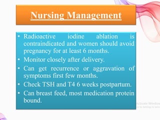 Nursing Management
• Radioactive iodine ablation is
contraindicated and women should avoid
pregnancy for at least 6 months.
• Monitor closely after delivery.
• Can get recurrence or aggravation of
symptoms first few months.
• Check TSH and T4 6 weeks postpartum.
• Can breast feed, most medication protein
bound.
 