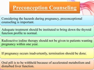 Preconception Counseling
Considering the hazards during pregnancy, preconceptional
counseling is important.
Adequate treatment should be instituted to bring down the thyroid
function profile to normal.
Radioactive iodine therapy should not be given to patients wanting
pregnancy within one year.
If pregnancy occurs inadvertently, termination should be done.
Oral pill is to be withheld because of accelerated metabolism and
disturbed liver function.
 