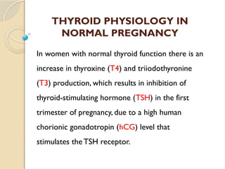 THYROID PHYSIOLOGY IN
NORMAL PREGNANCY
In women with normal thyroid function there is an
increase in thyroxine (T4) and triiodothyronine
(T3) production, which results in inhibition of
thyroid-stimulating hormone (TSH) in the first
trimester of pregnancy, due to a high human
chorionic gonadotropin (hCG) level that
stimulates the TSH receptor.
 