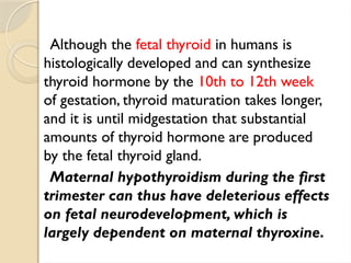 Although the fetal thyroid in humans is
histologically developed and can synthesize
thyroid hormone by the 10th to 12th week
of gestation, thyroid maturation takes longer,
and it is until midgestation that substantial
amounts of thyroid hormone are produced
by the fetal thyroid gland.
Maternal hypothyroidism during the first
trimester can thus have deleterious effects
on fetal neurodevelopment, which is
largely dependent on maternal thyroxine.
 