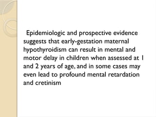 Epidemiologic and prospective evidence
suggests that early-gestation maternal
hypothyroidism can result in mental and
motor delay in children when assessed at 1
and 2 years of age, and in some cases may
even lead to profound mental retardation
and cretinism
 