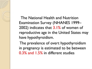 The National Health and Nutrition
Examination Survey (NHANES 1999–
2002) indicates that 3.1% of women of
reproductive age in the United States may
have hypothyroidism.
The prevalence of overt hypothyroidism
in pregnancy is estimated to be between
0.3% and 1.5% in different studies
 