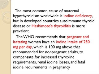 The most common cause of maternal
hypothyroidism worldwide is iodine deficiency,
but in developed countries autoimmune thyroid
disease or Hashimoto’s thyroiditis is more
prevalent.
The WHO recommends that pregnant and
lactating women have an iodine intake of 250
mg per day, which is 100 mg above that
recommended for nonpregnant adults, to
compensate for increased thyroxine
requirements, renal iodine losses, and fetal
iodine requirements in pregnancy
 