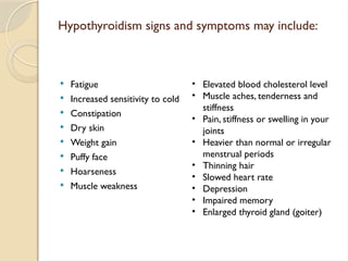 Hypothyroidism signs and symptoms may include:
 Fatigue
 Increased sensitivity to cold
 Constipation
 Dry skin
 Weight gain
 Puffy face
 Hoarseness
 Muscle weakness
• Elevated blood cholesterol level
• Muscle aches, tenderness and
stiffness
• Pain, stiffness or swelling in your
joints
• Heavier than normal or irregular
menstrual periods
• Thinning hair
• Slowed heart rate
• Depression
• Impaired memory
• Enlarged thyroid gland (goiter)
 