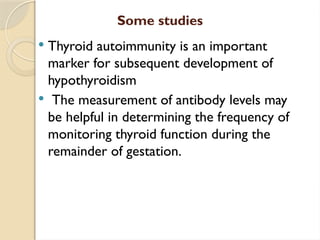 Some studies
 Thyroid autoimmunity is an important
marker for subsequent development of
hypothyroidism
 The measurement of antibody levels may
be helpful in determining the frequency of
monitoring thyroid function during the
remainder of gestation.
 