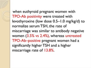 when euthyroid pregnant women with
TPO-Ab positivity were treated with
levothyroxine (low dose 0.5–1.0 mg/kg/d) to
normalize serum TSH, the rate of
miscarriage was similar to antibody negative
women (3.5% vs 2.4%), whereas untreated
TPO-Ab–positive pregnant women had a
significantly higher TSH and a higher
miscarriage rate of 13.8%.
 