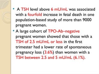 A TSH level above 6 mU/mL was associated
with a fourfold increase in fetal death in one
population-based study of more than 9000
pregnant women.
 A large cohort of TPO-Ab–negative
pregnant women showed that those with a
TSH of 2.5 mU/mL or less in the first
trimester had a lower rate of spontaneous
pregnancy loss (3.6%) than women with a
TSH between 2.5 and 5 mU/mL (6.1%).
 