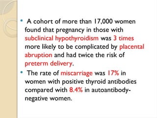  A cohort of more than 17,000 women
found that pregnancy in those with
subclinical hypothyroidism was 3 times
more likely to be complicated by placental
abruption and had twice the risk of
preterm delivery.
 The rate of miscarriage was 17% in
women with positive thyroid antibodies
compared with 8.4% in autoantibody-
negative women.
 