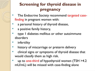 Screening for thyroid disease in
pregnancy
 The Endocrine Society recommend targeted case-
finding in pregnant women with:
 a personal history of thyroid disease,
 a positive family history,
 type 1 diabetes mellitus or other autoimmune
disorders
 infertility
 history of miscarriage or preterm delivery
 clinical signs or symptoms of thyroid disease that
would classify them as high risk.
 up to one-third of hypothyroid women (TSH >4.2
mU/mL) will be missed with case-finding alone
 