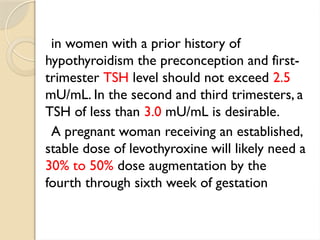 in women with a prior history of
hypothyroidism the preconception and first-
trimester TSH level should not exceed 2.5
mU/mL. In the second and third trimesters, a
TSH of less than 3.0 mU/mL is desirable.
A pregnant woman receiving an established,
stable dose of levothyroxine will likely need a
30% to 50% dose augmentation by the
fourth through sixth week of gestation
 