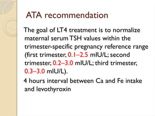 ATA recommendation
The goal of LT4 treatment is to normalize
maternal serum TSH values within the
trimester-specific pregnancy reference range
(first trimester, 0.1–2.5 mIU/L; second
trimester, 0.2–3.0 mIU/L; third trimester,
0.3–3.0 mIU/L).
4 hours interval between Ca and Fe intake
and levothyroxin
 