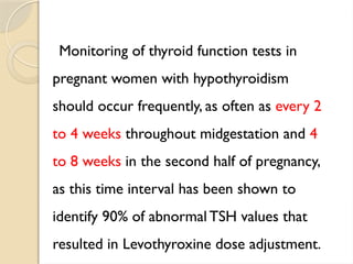 Monitoring of thyroid function tests in
pregnant women with hypothyroidism
should occur frequently, as often as every 2
to 4 weeks throughout midgestation and 4
to 8 weeks in the second half of pregnancy,
as this time interval has been shown to
identify 90% of abnormal TSH values that
resulted in Levothyroxine dose adjustment.
 