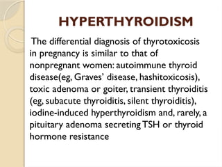 HYPERTHYROIDISM
The differential diagnosis of thyrotoxicosis
in pregnancy is similar to that of
nonpregnant women: autoimmune thyroid
disease(eg, Graves’ disease, hashitoxicosis),
toxic adenoma or goiter, transient thyroiditis
(eg, subacute thyroiditis, silent thyroiditis),
iodine-induced hyperthyroidism and, rarely, a
pituitary adenoma secreting TSH or thyroid
hormone resistance
 