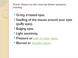Graves’ disease can also cause eye disease symptoms,
including:
 Gritty, irritated eyes.
 Swelling of the tissues around your eyes
(puffy eyes).
 Bulging eyes.
 Light sensitivity.
 Pressure or pain in your eyes.
 Blurred or double vision.
 