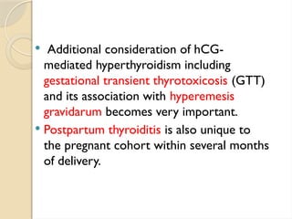  Additional consideration of hCG-
mediated hyperthyroidism including
gestational transient thyrotoxicosis (GTT)
and its association with hyperemesis
gravidarum becomes very important.
 Postpartum thyroiditis is also unique to
the pregnant cohort within several months
of delivery.
 