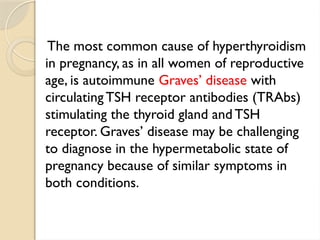 The most common cause of hyperthyroidism
in pregnancy, as in all women of reproductive
age, is autoimmune Graves’ disease with
circulating TSH receptor antibodies (TRAbs)
stimulating the thyroid gland andTSH
receptor. Graves’ disease may be challenging
to diagnose in the hypermetabolic state of
pregnancy because of similar symptoms in
both conditions.
 