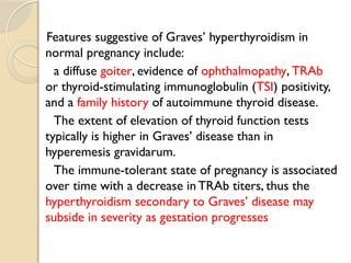Features suggestive of Graves’ hyperthyroidism in
normal pregnancy include:
a diffuse goiter, evidence of ophthalmopathy, TRAb
or thyroid-stimulating immunoglobulin (TSI) positivity,
and a family history of autoimmune thyroid disease.
The extent of elevation of thyroid function tests
typically is higher in Graves’ disease than in
hyperemesis gravidarum.
The immune-tolerant state of pregnancy is associated
over time with a decrease inTRAb titers, thus the
hyperthyroidism secondary to Graves’ disease may
subside in severity as gestation progresses
 