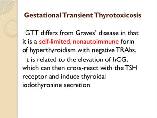 GestationalTransientThyrotoxicosis
GTT differs from Graves’ disease in that
it is a self-limited, nonautoimmune form
of hyperthyroidism with negativeTRAbs.
it is related to the elevation of hCG,
which can then cross-react with the TSH
receptor and induce thyroidal
iodothyronine secretion
 