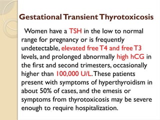 GestationalTransientThyrotoxicosis
Women have a TSH in the low to normal
range for pregnancy or is frequently
undetectable, elevated free T4 and free T3
levels, and prolonged abnormally high hCG in
the first and second trimesters, occasionally
higher than 100,000 U/L.These patients
present with symptoms of hyperthyroidism in
about 50% of cases, and the emesis or
symptoms from thyrotoxicosis may be severe
enough to require hospitalization.
 