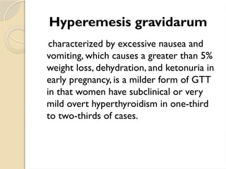 Hyperemesis gravidarum
characterized by excessive nausea and
vomiting, which causes a greater than 5%
weight loss, dehydration, and ketonuria in
early pregnancy, is a milder form of GTT
in that women have subclinical or very
mild overt hyperthyroidism in one-third
to two-thirds of cases.
 