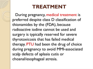 TREATMENT
During pregnancy, medical treatment is
preferred despite class D classification of
thionamides by the (FDA), because
radioactive iodine cannot be used and
surgery is typically reserved for severe
thyrotoxicosis that has failed medical
therapy. PTU had been the drug of choice
during pregnancy to avoid MMI-associated
scalp defects of aplasia cutis or
choanal/esophageal atresia.
 