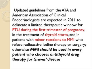 Updated guidelines from the ATA and
American Association of Clinical
Endocrinologists are expected in 2011 to
delineate a limited therapeutic window for
PTU during the first trimester of pregnancy,
in the treatment of thyroid storm, and in
patients with minor reactions to MMI who
refuse radioactive iodine therapy or surgery;
otherwise MMI should be used in every
patient who chooses antithyroid drug
therapy for Graves’ disease
 
