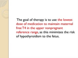 The goal of therapy is to use the lowest
dose of medication to maintain maternal
free T4 in the upper nonpregnant
reference range, as this minimizes the risk
of hypothyroidism to the fetus.
 