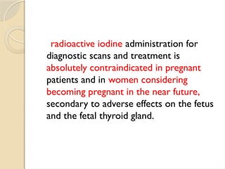 radioactive iodine administration for
diagnostic scans and treatment is
absolutely contraindicated in pregnant
patients and in women considering
becoming pregnant in the near future,
secondary to adverse effects on the fetus
and the fetal thyroid gland.
 
