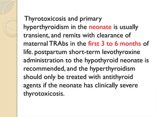 Thyrotoxicosis and primary
hyperthyroidism in the neonate is usually
transient, and remits with clearance of
maternal TRAbs in the first 3 to 6 months of
life. postpartum short-term levothyroxine
administration to the hypothyroid neonate is
recommended, and the hyperthyroidism
should only be treated with antithyroid
agents if the neonate has clinically severe
thyrotoxicosis.
 