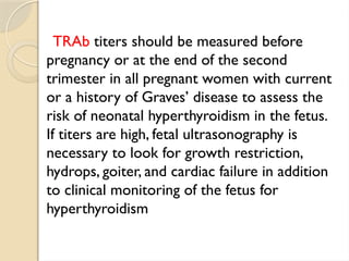 TRAb titers should be measured before
pregnancy or at the end of the second
trimester in all pregnant women with current
or a history of Graves’ disease to assess the
risk of neonatal hyperthyroidism in the fetus.
If titers are high, fetal ultrasonography is
necessary to look for growth restriction,
hydrops, goiter, and cardiac failure in addition
to clinical monitoring of the fetus for
hyperthyroidism
 