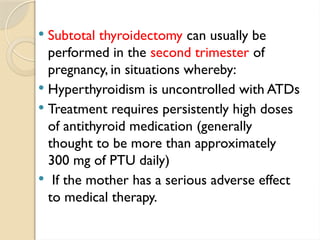  Subtotal thyroidectomy can usually be
performed in the second trimester of
pregnancy, in situations whereby:
 Hyperthyroidism is uncontrolled with ATDs
 Treatment requires persistently high doses
of antithyroid medication (generally
thought to be more than approximately
300 mg of PTU daily)
 If the mother has a serious adverse effect
to medical therapy.
 