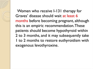 Women who receive I-131 therapy for
Graves’ disease should wait at least 6
months before becoming pregnant, although
this is an empiric recommendation.These
patients should become hypothyroid within
2 to 3 months, and it may subsequently take
1 to 2 months to restore euthyroidism with
exogenous levothyroxine.
 