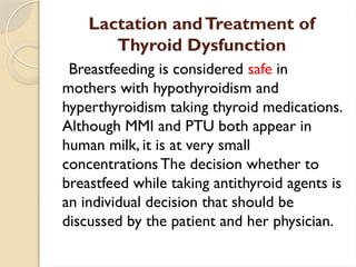 Lactation andTreatment of
Thyroid Dysfunction
Breastfeeding is considered safe in
mothers with hypothyroidism and
hyperthyroidism taking thyroid medications.
Although MMI and PTU both appear in
human milk, it is at very small
concentrations The decision whether to
breastfeed while taking antithyroid agents is
an individual decision that should be
discussed by the patient and her physician.
 