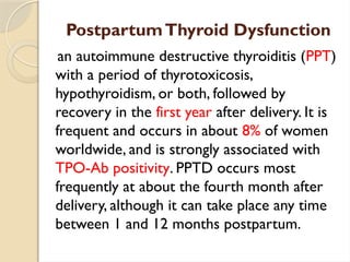 PostpartumThyroid Dysfunction
an autoimmune destructive thyroiditis (PPT)
with a period of thyrotoxicosis,
hypothyroidism, or both, followed by
recovery in the first year after delivery. It is
frequent and occurs in about 8% of women
worldwide, and is strongly associated with
TPO-Ab positivity. PPTD occurs most
frequently at about the fourth month after
delivery, although it can take place any time
between 1 and 12 months postpartum.
 