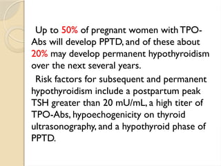 Up to 50% of pregnant women with TPO-
Abs will develop PPTD, and of these about
20% may develop permanent hypothyroidism
over the next several years.
Risk factors for subsequent and permanent
hypothyroidism include a postpartum peak
TSH greater than 20 mU/mL, a high titer of
TPO-Abs, hypoechogenicity on thyroid
ultrasonography, and a hypothyroid phase of
PPTD.
 