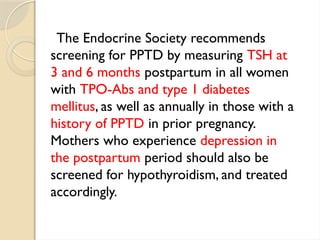 The Endocrine Society recommends
screening for PPTD by measuring TSH at
3 and 6 months postpartum in all women
with TPO-Abs and type 1 diabetes
mellitus, as well as annually in those with a
history of PPTD in prior pregnancy.
Mothers who experience depression in
the postpartum period should also be
screened for hypothyroidism, and treated
accordingly.
 