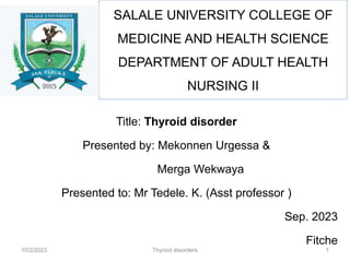 Title: Thyroid disorder
Presented by: Mekonnen Urgessa &
Merga Wekwaya
Presented to: Mr Tedele. K. (Asst professor )
Sep. 2023
Fitche
SALALE UNIVERSITY COLLEGE OF
MEDICINE AND HEALTH SCIENCE
DEPARTMENT OF ADULT HEALTH
NURSING II
Thyroid disorders
10/2/2023 1
 