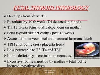FETAL THYROID PHYSIOLOGY
 Develops from 5th week .
 Functions by 10 th week (T4 detected in blood)
 Till 12 weeks fetus totally dependent on mother
 Fetal thyroid distinct entity - post 12 weeks
 Association between fetal and maternal hormone levels
 TRH and iodine cross placenta freely
 Less permeable to T3, T4 and TSH
 Iodine deficiency – cretinism in neonates
 Excessive iodine ingestion by mother – fetal iodine
induced hypothyroidism
Dr Shashwat Jani.
99099 44160.
 