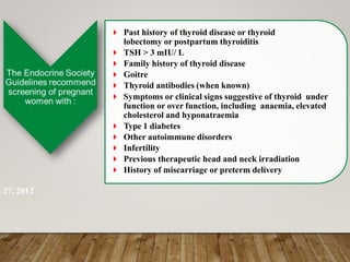 Past history of thyroid disease or thyroid
lobectomy or postpartum thyroiditis
 TSH > 3 mIU/ L
 Family history of thyroid disease
 Goitre
 Thyroid antibodies (when known)
 Symptoms or clinical signs suggestive of thyroid under
function or over function, including anaemia, elevated
cholesterol and hyponatraemia
 Type 1 diabetes
 Other autoimmune disorders
 Infertility
 Previous therapeutic head and neck irradiation
 History of miscarriage or preterm delivery
27, 2012
 