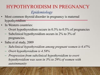 HYPOTHYROIDISM IN PREGNANCY
• Most common thyroid disorder in pregnancy is maternal
hypothyroidism
• In Western countries:
– Overt hypothyroidism occurs in 0.3% to 0.5% of pregnancies
– Subclinical hypothyroidism occurs in 2% to 3% of
pregnancies.
• Sahu et al study, 2009
– Subclinical hypothyroidism among pregnant women is 6.47%
– Overt hypothyroidism is 4.58%
– Progression from subclinical hypothyroidism to overt
hypothyroidism was seen in 3% to 29% of women with
autoimmunity
Epidemiology
 
