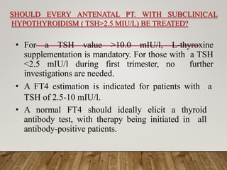 SHOULD EVERY ANTENATAL PT. WITH SUBCLINICAL
HYPOTHYROIDISM ( TSH>2.5 MIU/L) BE TREATED?
• For a TSH value >10.0 mIU/l, L-thyroxine
supplementation is mandatory. For those with a TSH
<2.5 mIU/l during first trimester, no further
investigations are needed.
• A FT4 estimation is indicated for patients with a
TSH of 2.5-10 mIU/l.
• A normal FT4 should ideally elicit a thyroid
antibody test, with therapy being initiated in all
antibody-positive patients.
 