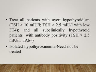 • Treat all patients with overt hypothyroidism
(TSH > 10 mIU/l; TSH > 2.5 mIU/l with low
FT4); and all subclinically hypothyroid
patients with antibody positivity (TSH > 2.5
mIU/l, TAb+)
• Isolated hypothyroxinemia-Need not be
treated
 